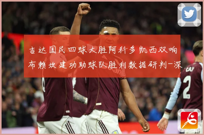 吉达国民四球大胜阿科多凯西双响布赖坎建功助球队胜利数据研判-深度解析