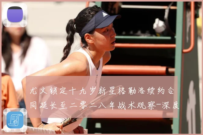 尤文锁定十九岁新星格勒洛续约合同延长至二零二八年战术观察-深度解析
