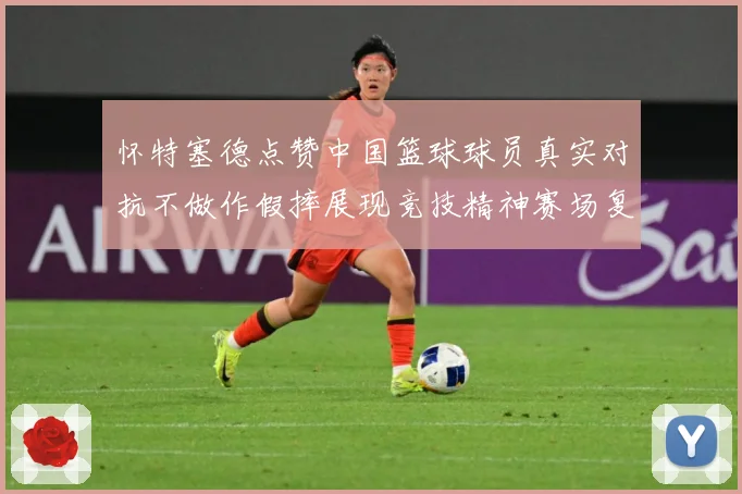 怀特塞德点赞中国篮球球员真实对抗不做作假摔展现竞技精神赛场复盘-深度解析