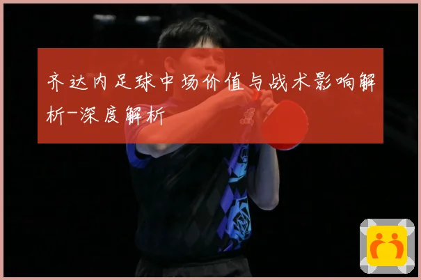 齐达内足球中场价值与战术影响解析-深度解析