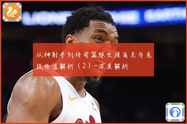 从神射手到传奇篮球生涯高光与竞技价值解析（2）-深度解析