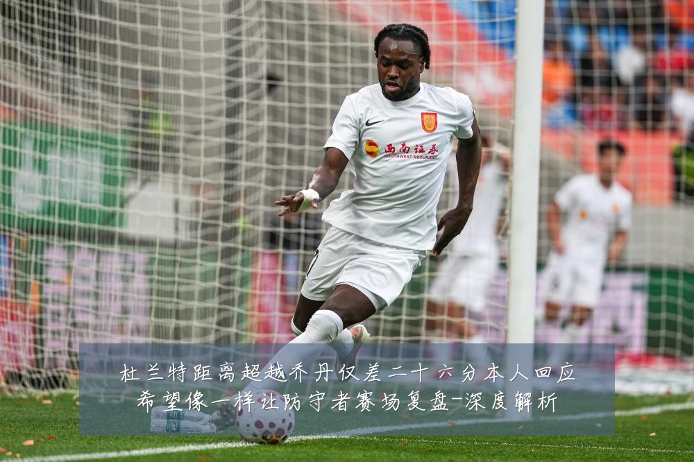 杜兰特距离超越乔丹仅差二十六分本人回应希望像一样让防守者赛场复盘-深度解析